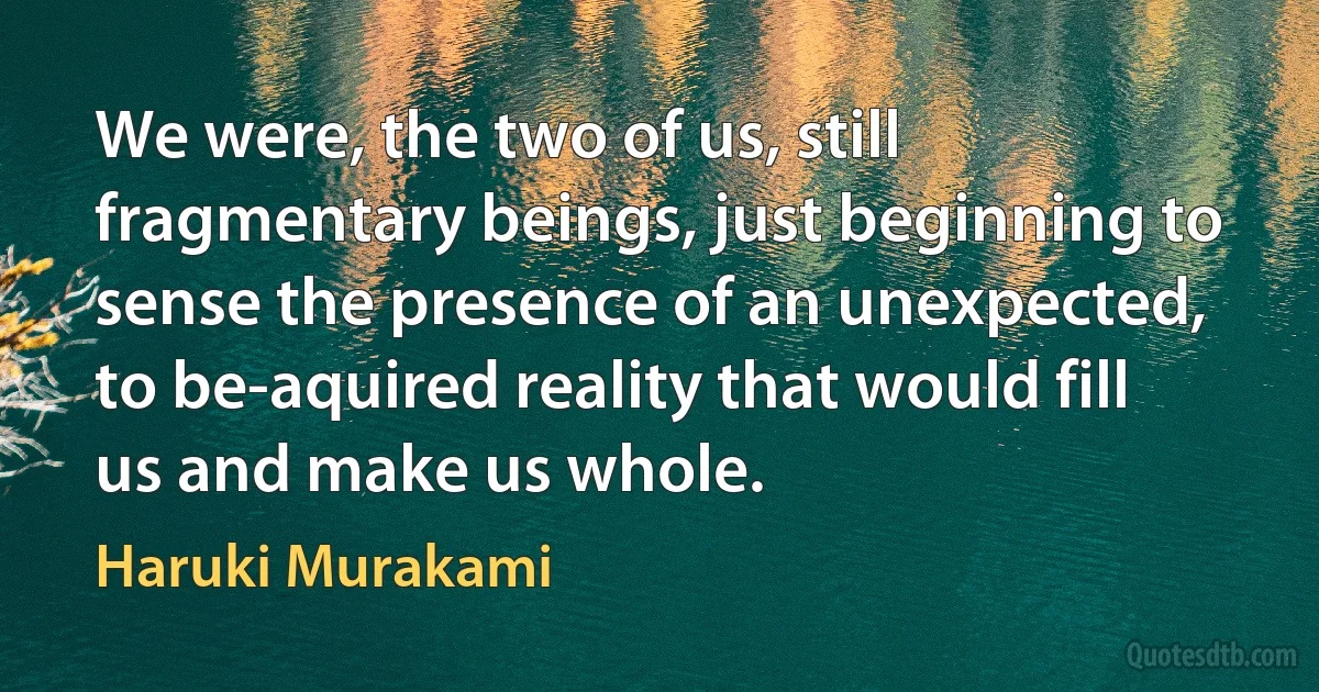 We were, the two of us, still fragmentary beings, just beginning to sense the presence of an unexpected, to be-aquired reality that would fill us and make us whole. (Haruki Murakami)