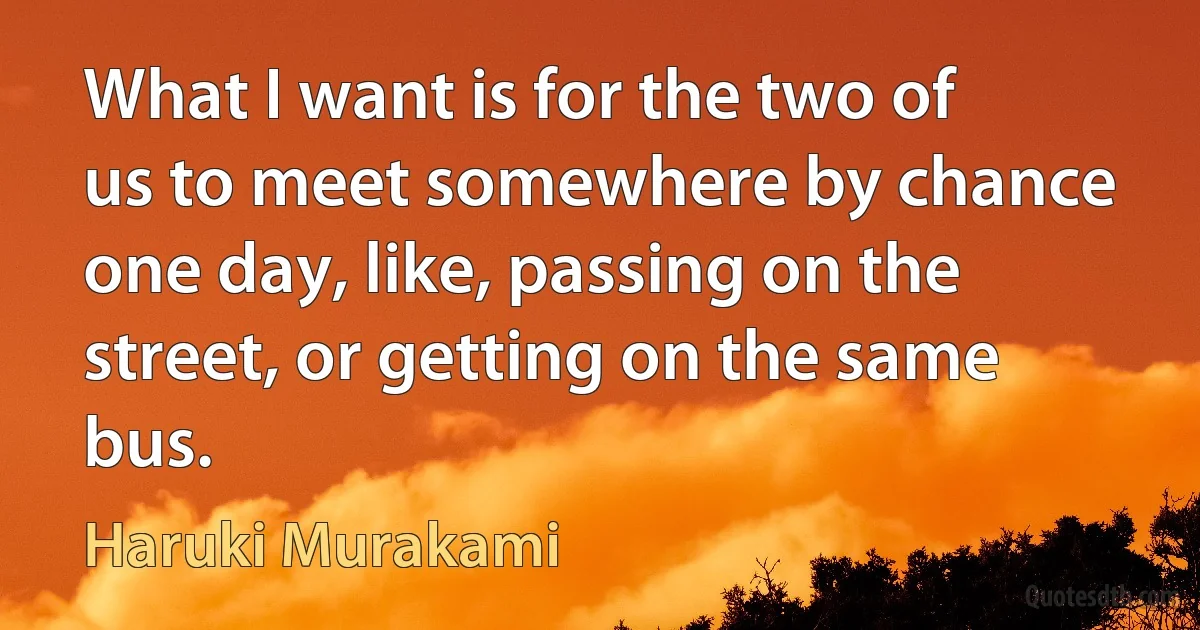 What I want is for the two of us to meet somewhere by chance one day, like, passing on the street, or getting on the same bus. (Haruki Murakami)