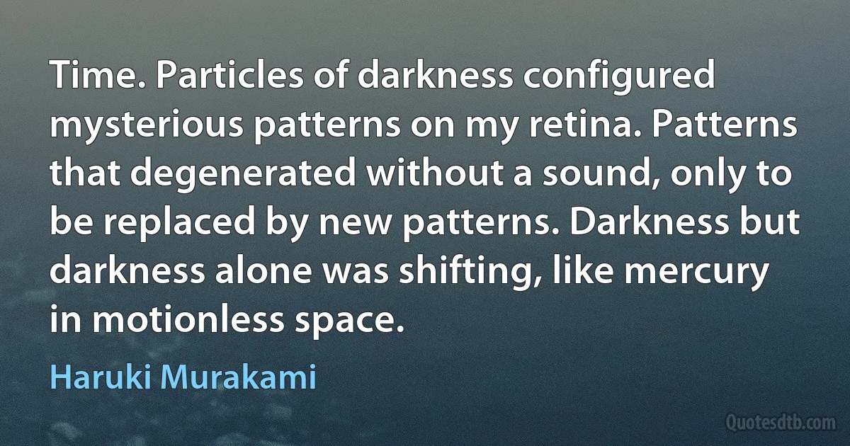 Time. Particles of darkness configured mysterious patterns on my retina. Patterns that degenerated without a sound, only to be replaced by new patterns. Darkness but darkness alone was shifting, like mercury in motionless space. (Haruki Murakami)