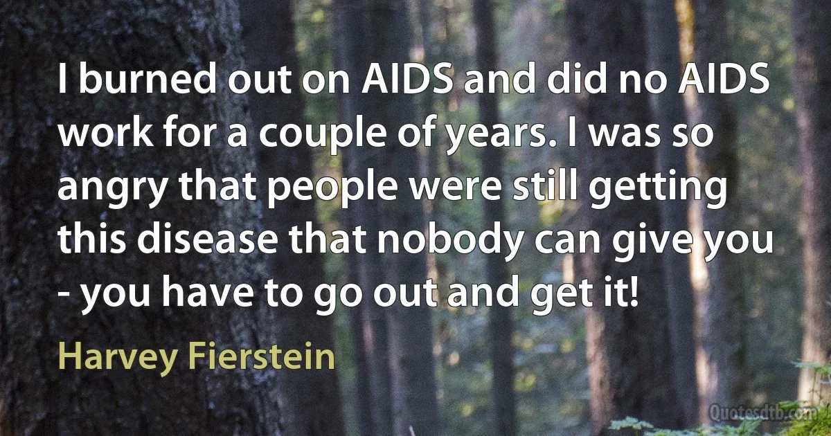 I burned out on AIDS and did no AIDS work for a couple of years. I was so angry that people were still getting this disease that nobody can give you - you have to go out and get it! (Harvey Fierstein)