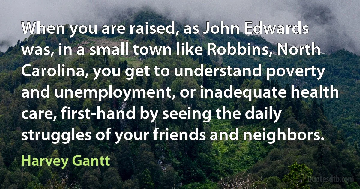 When you are raised, as John Edwards was, in a small town like Robbins, North Carolina, you get to understand poverty and unemployment, or inadequate health care, first-hand by seeing the daily struggles of your friends and neighbors. (Harvey Gantt)