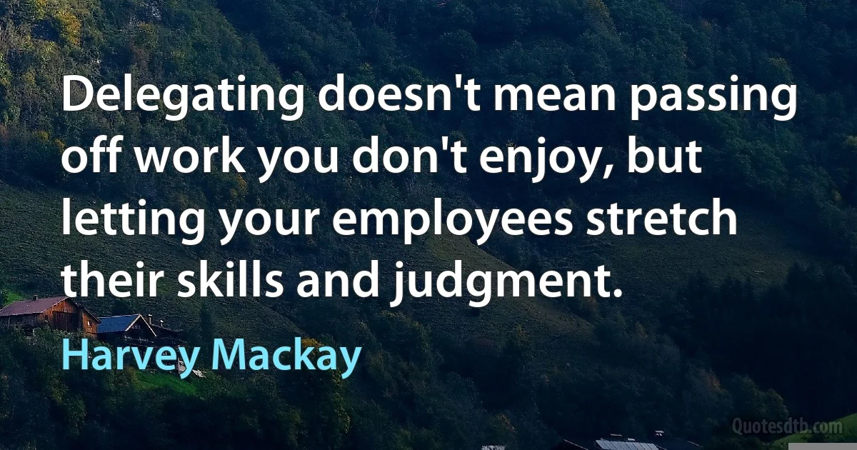 Delegating doesn't mean passing off work you don't enjoy, but letting your employees stretch their skills and judgment. (Harvey Mackay)