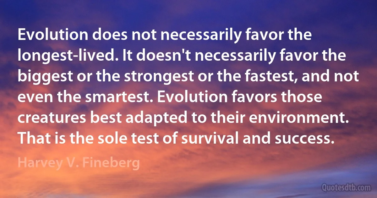 Evolution does not necessarily favor the longest-lived. It doesn't necessarily favor the biggest or the strongest or the fastest, and not even the smartest. Evolution favors those creatures best adapted to their environment. That is the sole test of survival and success. (Harvey V. Fineberg)