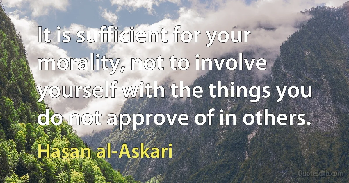 It is sufficient for your morality, not to involve yourself with the things you do not approve of in others. (Hasan al-Askari)