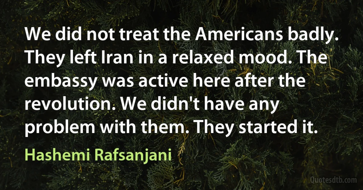 We did not treat the Americans badly. They left Iran in a relaxed mood. The embassy was active here after the revolution. We didn't have any problem with them. They started it. (Hashemi Rafsanjani)