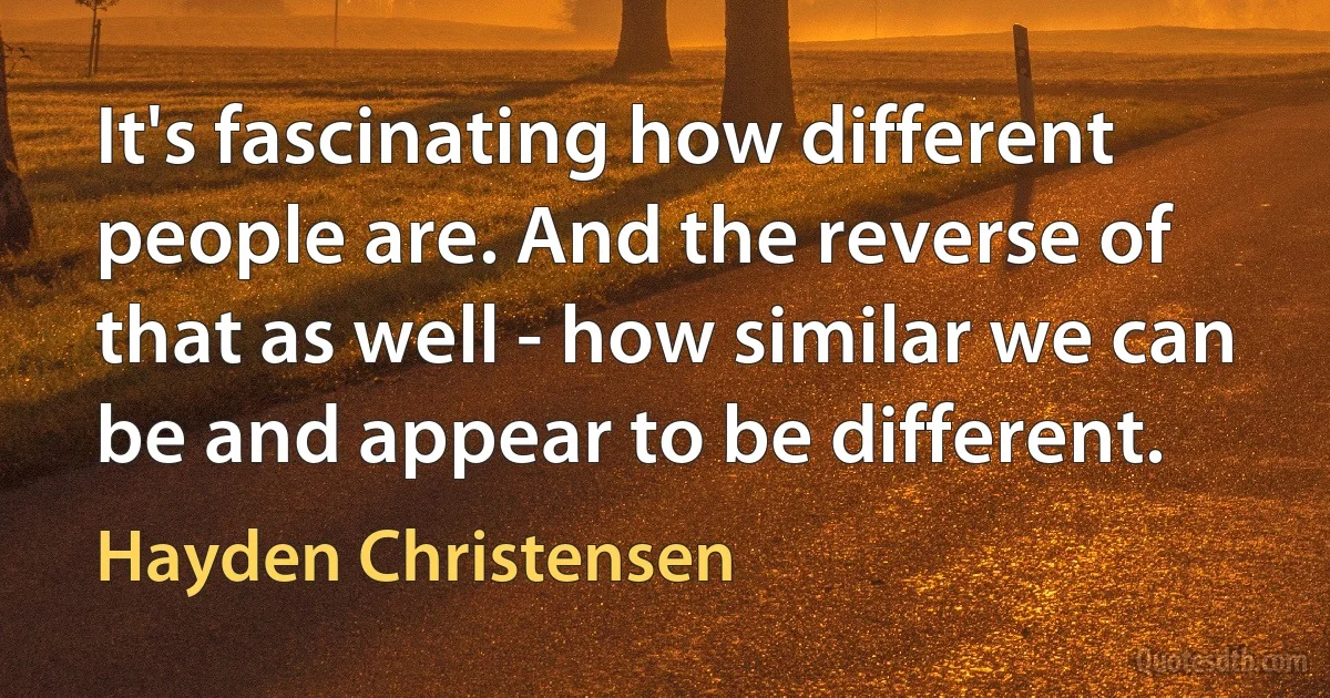 It's fascinating how different people are. And the reverse of that as well - how similar we can be and appear to be different. (Hayden Christensen)