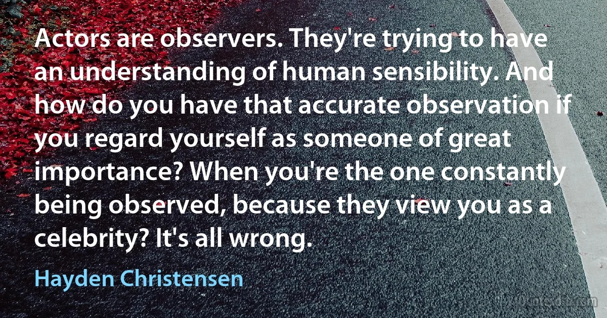 Actors are observers. They're trying to have an understanding of human sensibility. And how do you have that accurate observation if you regard yourself as someone of great importance? When you're the one constantly being observed, because they view you as a celebrity? It's all wrong. (Hayden Christensen)