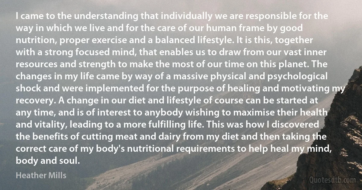 I came to the understanding that individually we are responsible for the way in which we live and for the care of our human frame by good nutrition, proper exercise and a balanced lifestyle. It is this, together with a strong focused mind, that enables us to draw from our vast inner resources and strength to make the most of our time on this planet. The changes in my life came by way of a massive physical and psychological shock and were implemented for the purpose of healing and motivating my recovery. A change in our diet and lifestyle of course can be started at any time, and is of interest to anybody wishing to maximise their health and vitality, leading to a more fulfilling life. This was how I discovered the benefits of cutting meat and dairy from my diet and then taking the correct care of my body's nutritional requirements to help heal my mind, body and soul. (Heather Mills)