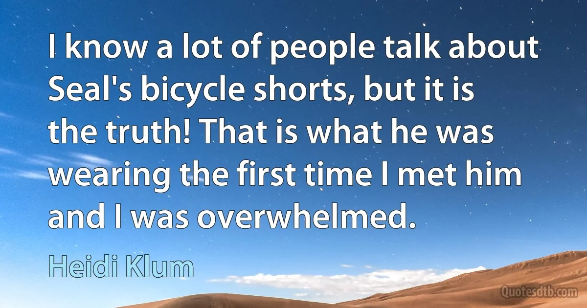 I know a lot of people talk about Seal's bicycle shorts, but it is the truth! That is what he was wearing the first time I met him and I was overwhelmed. (Heidi Klum)