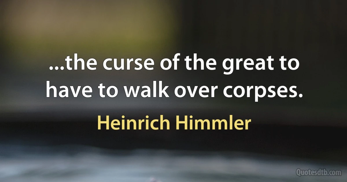 ...the curse of the great to have to walk over corpses. (Heinrich Himmler)