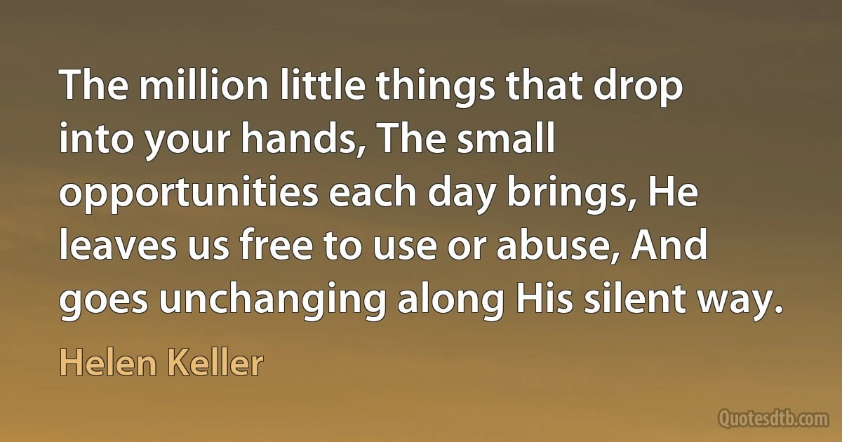 The million little things that drop into your hands, The small opportunities each day brings, He leaves us free to use or abuse, And goes unchanging along His silent way. (Helen Keller)