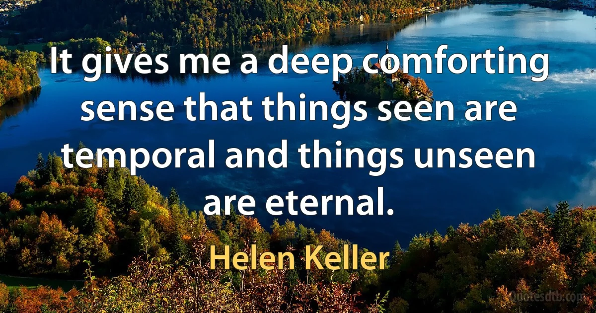 It gives me a deep comforting sense that things seen are temporal and things unseen are eternal. (Helen Keller)