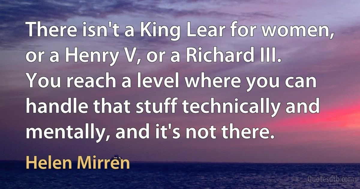 There isn't a King Lear for women, or a Henry V, or a Richard III. You reach a level where you can handle that stuff technically and mentally, and it's not there. (Helen Mirren)