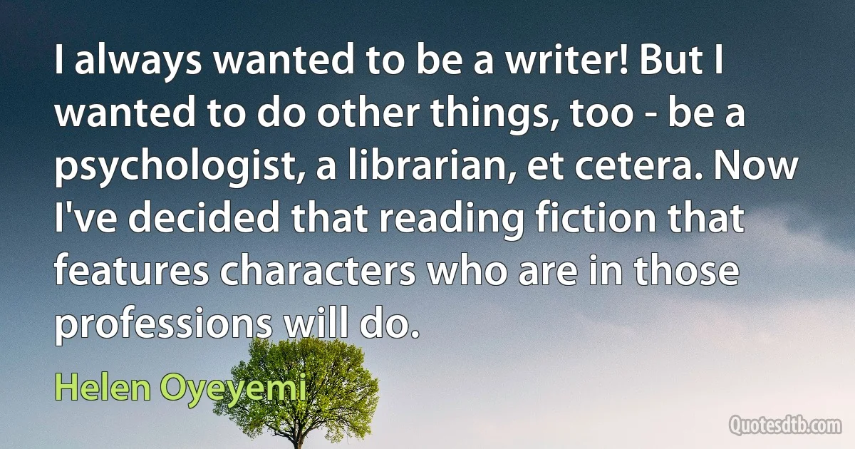 I always wanted to be a writer! But I wanted to do other things, too - be a psychologist, a librarian, et cetera. Now I've decided that reading fiction that features characters who are in those professions will do. (Helen Oyeyemi)