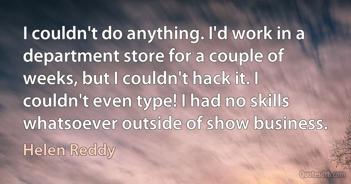 I couldn't do anything. I'd work in a department store for a couple of weeks, but I couldn't hack it. I couldn't even type! I had no skills whatsoever outside of show business. (Helen Reddy)