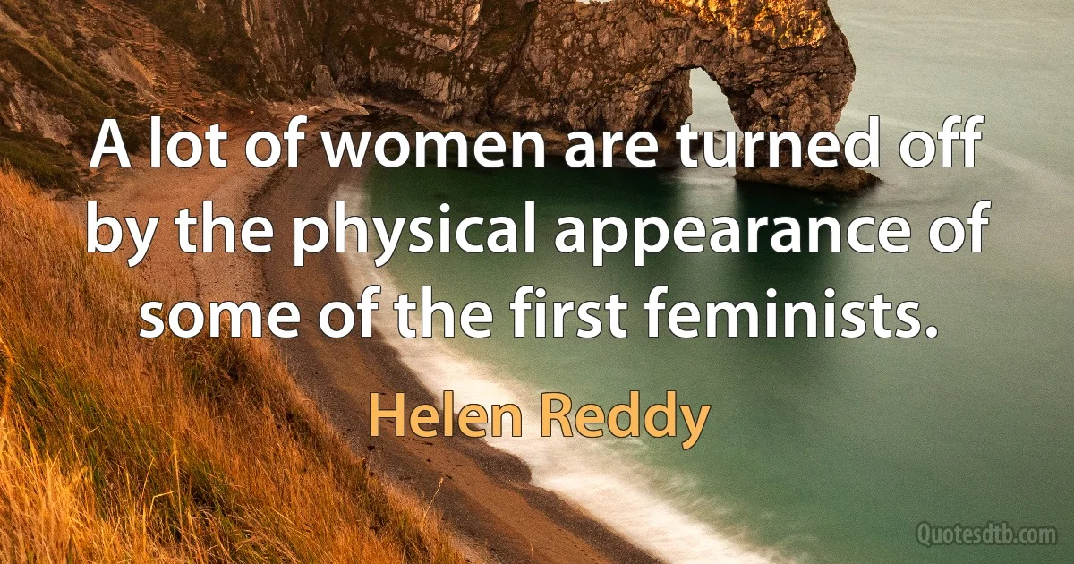 A lot of women are turned off by the physical appearance of some of the first feminists. (Helen Reddy)