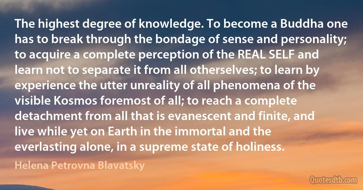 The highest degree of knowledge. To become a Buddha one has to break through the bondage of sense and personality; to acquire a complete perception of the REAL SELF and learn not to separate it from all otherselves; to learn by experience the utter unreality of all phenomena of the visible Kosmos foremost of all; to reach a complete detachment from all that is evanescent and finite, and live while yet on Earth in the immortal and the everlasting alone, in a supreme state of holiness. (Helena Petrovna Blavatsky)