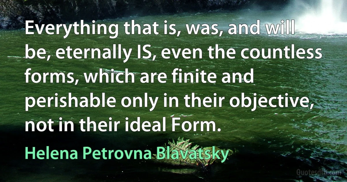 Everything that is, was, and will be, eternally IS, even the countless forms, which are finite and perishable only in their objective, not in their ideal Form. (Helena Petrovna Blavatsky)