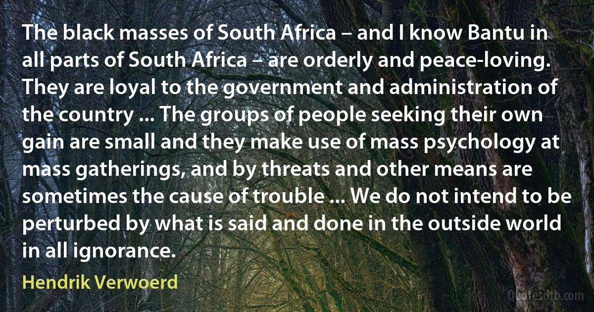 The black masses of South Africa – and I know Bantu in all parts of South Africa – are orderly and peace-loving. They are loyal to the government and administration of the country ... The groups of people seeking their own gain are small and they make use of mass psychology at mass gatherings, and by threats and other means are sometimes the cause of trouble ... We do not intend to be perturbed by what is said and done in the outside world in all ignorance. (Hendrik Verwoerd)