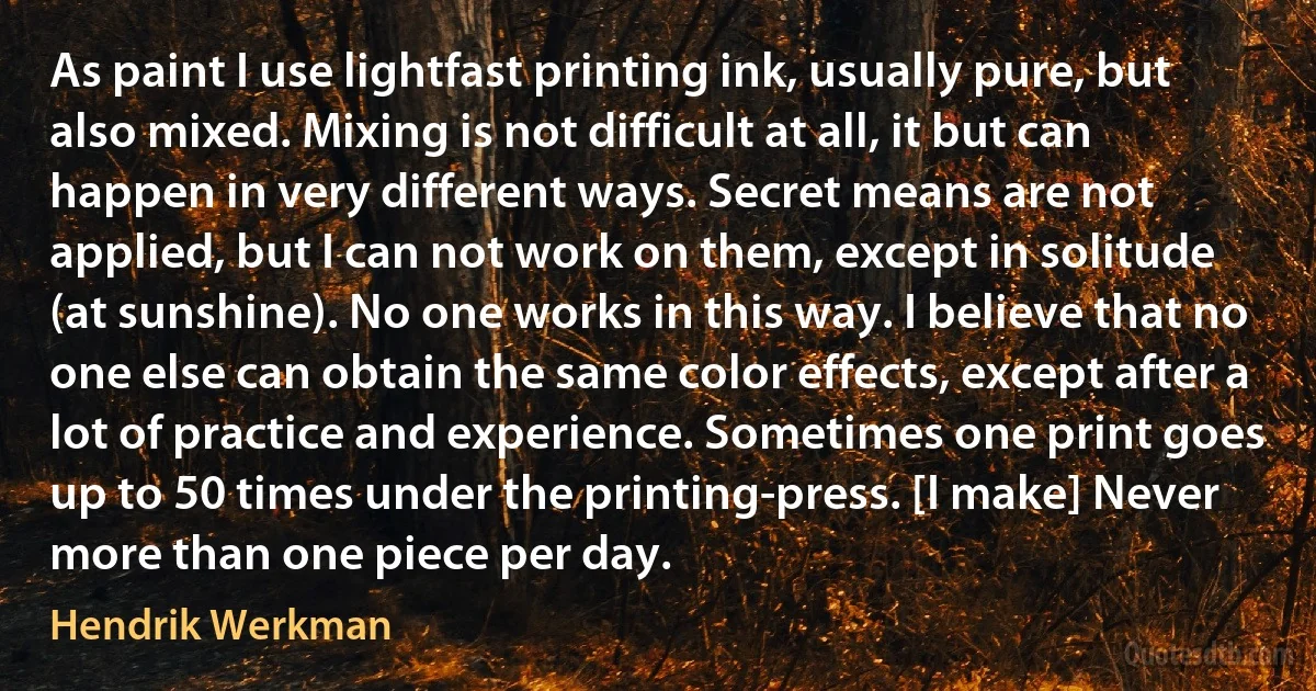 As paint I use lightfast printing ink, usually pure, but also mixed. Mixing is not difficult at all, it but can happen in very different ways. Secret means are not applied, but I can not work on them, except in solitude (at sunshine). No one works in this way. I believe that no one else can obtain the same color effects, except after a lot of practice and experience. Sometimes one print goes up to 50 times under the printing-press. [I make] Never more than one piece per day. (Hendrik Werkman)