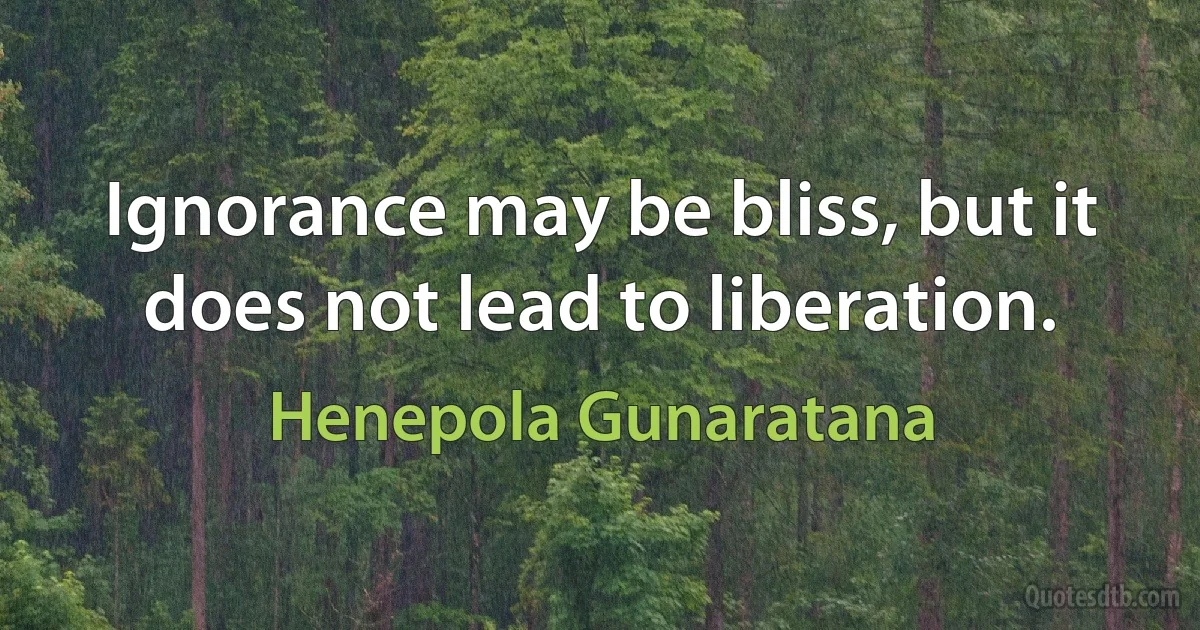 Ignorance may be bliss, but it does not lead to liberation. (Henepola Gunaratana)