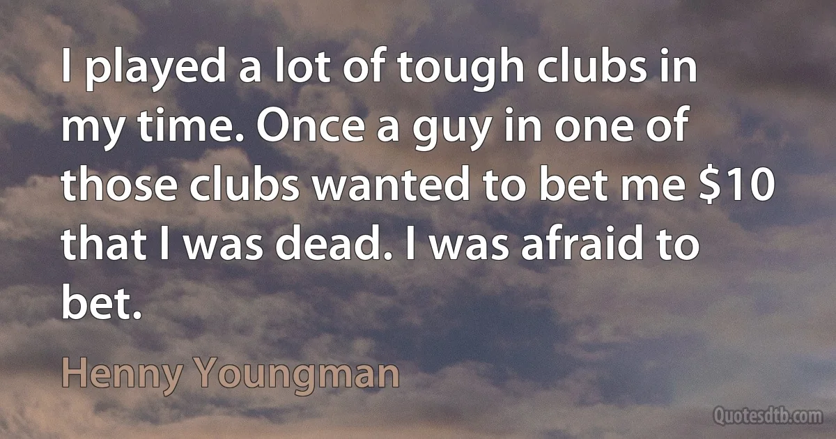 I played a lot of tough clubs in my time. Once a guy in one of those clubs wanted to bet me $10 that I was dead. I was afraid to bet. (Henny Youngman)