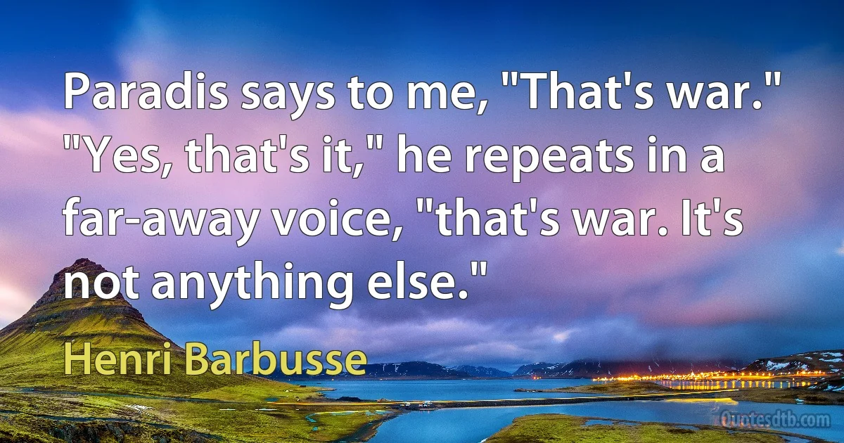 Paradis says to me, "That's war."
"Yes, that's it," he repeats in a far-away voice, "that's war. It's not anything else." (Henri Barbusse)