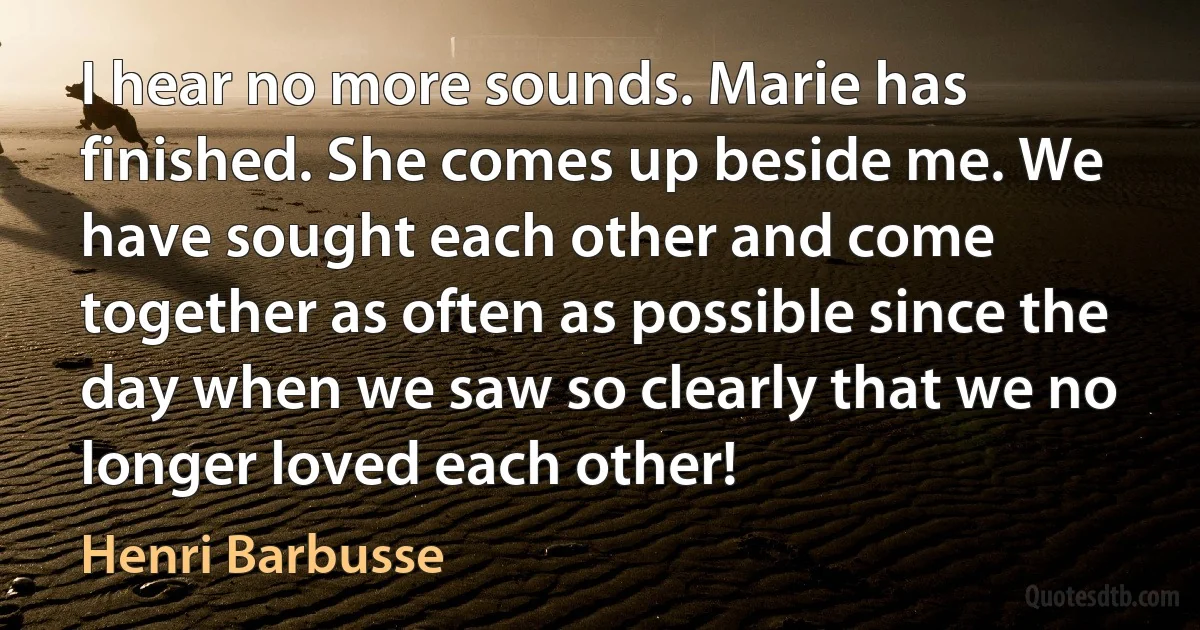 I hear no more sounds. Marie has finished. She comes up beside me. We have sought each other and come together as often as possible since the day when we saw so clearly that we no longer loved each other! (Henri Barbusse)