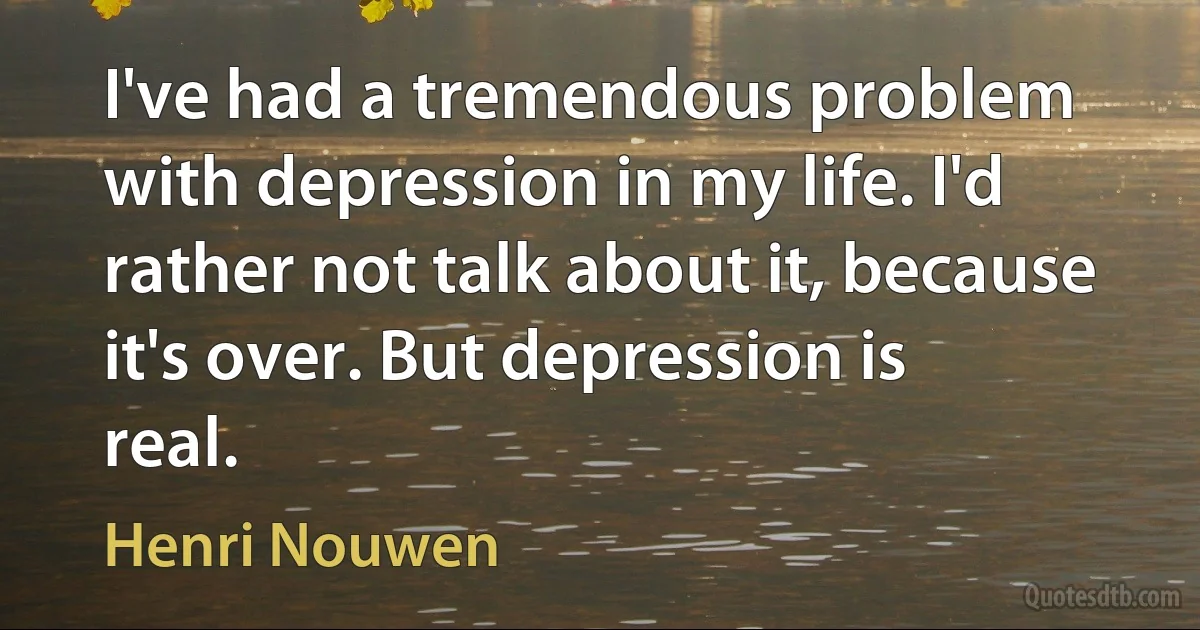 I've had a tremendous problem with depression in my life. I'd rather not talk about it, because it's over. But depression is real. (Henri Nouwen)