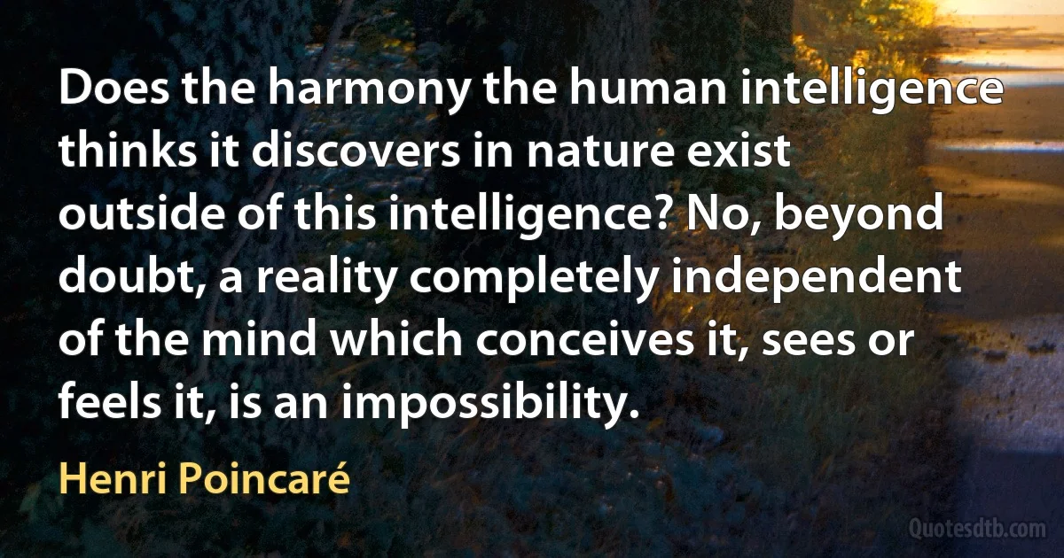 Does the harmony the human intelligence thinks it discovers in nature exist outside of this intelligence? No, beyond doubt, a reality completely independent of the mind which conceives it, sees or feels it, is an impossibility. (Henri Poincaré)