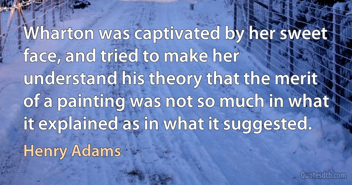 Wharton was captivated by her sweet face, and tried to make her understand his theory that the merit of a painting was not so much in what it explained as in what it suggested. (Henry Adams)