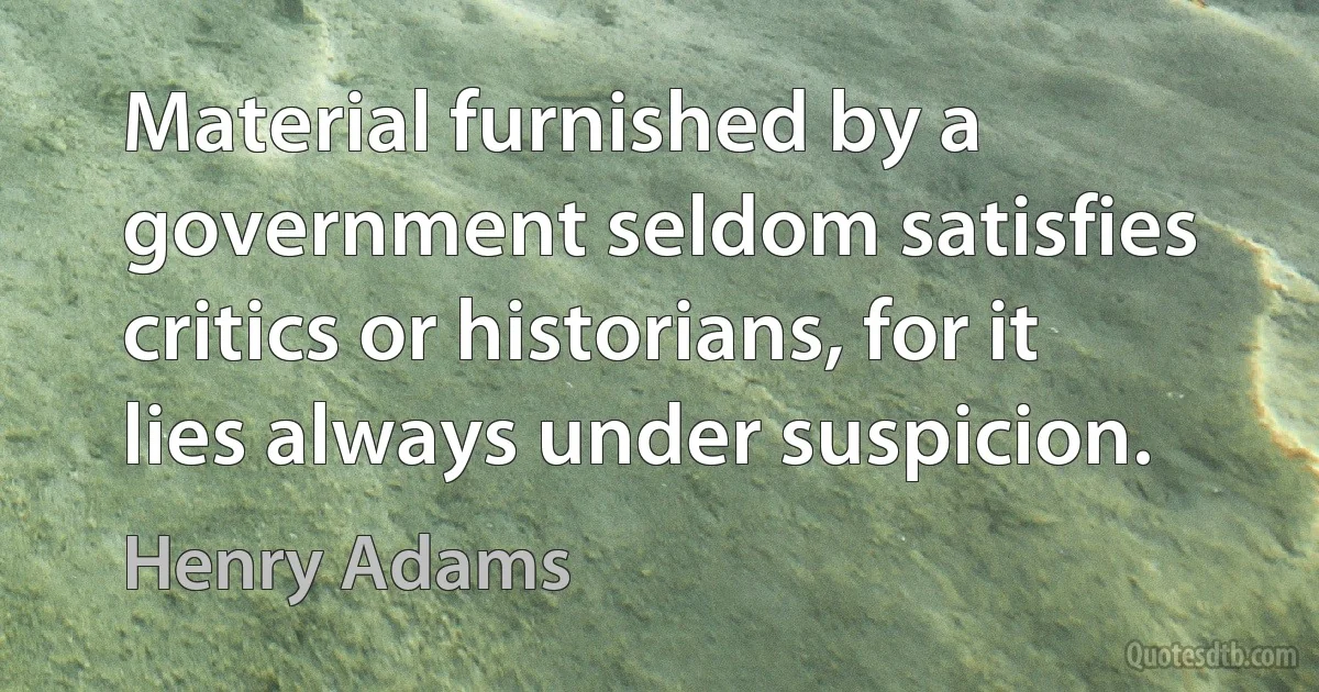 Material furnished by a government seldom satisfies critics or historians, for it lies always under suspicion. (Henry Adams)