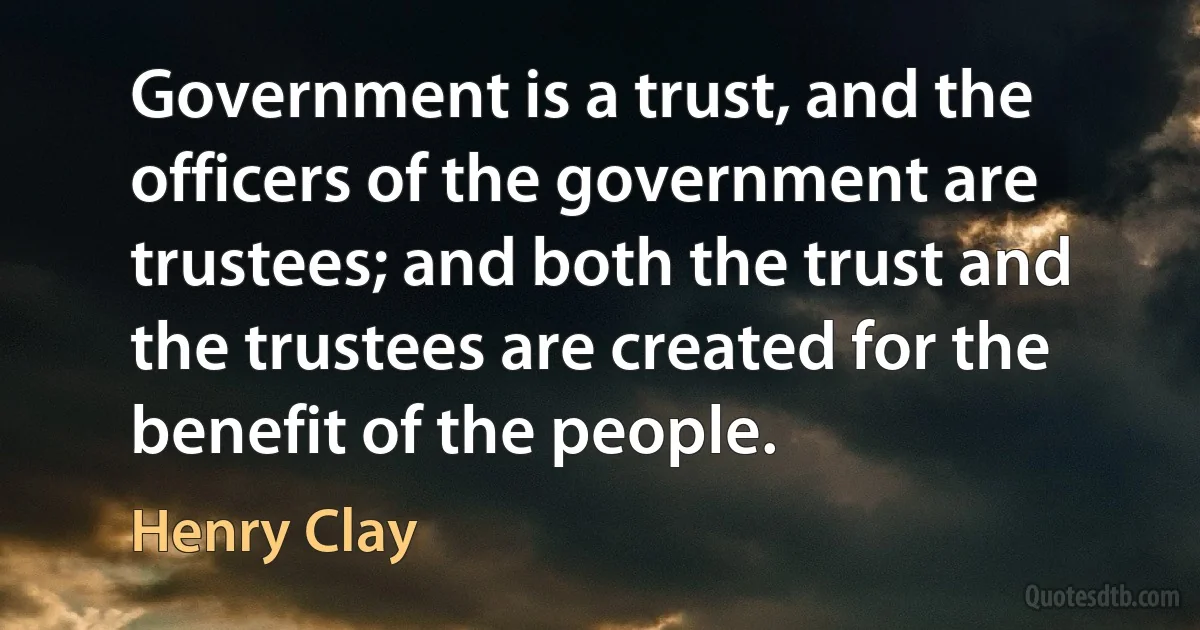 Government is a trust, and the officers of the government are trustees; and both the trust and the trustees are created for the benefit of the people. (Henry Clay)