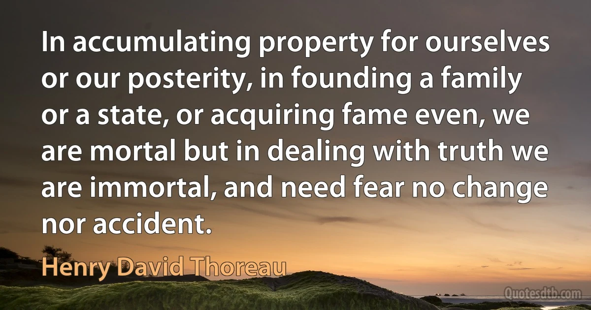 In accumulating property for ourselves or our posterity, in founding a family or a state, or acquiring fame even, we are mortal but in dealing with truth we are immortal, and need fear no change nor accident. (Henry David Thoreau)