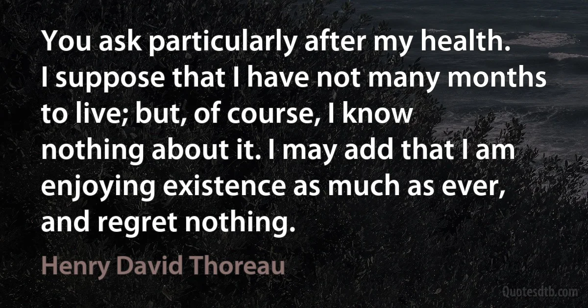 You ask particularly after my health. I suppose that I have not many months to live; but, of course, I know nothing about it. I may add that I am enjoying existence as much as ever, and regret nothing. (Henry David Thoreau)