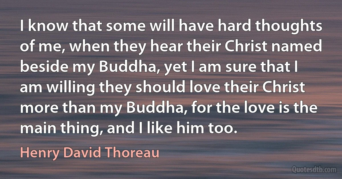 I know that some will have hard thoughts of me, when they hear their Christ named beside my Buddha, yet I am sure that I am willing they should love their Christ more than my Buddha, for the love is the main thing, and I like him too. (Henry David Thoreau)