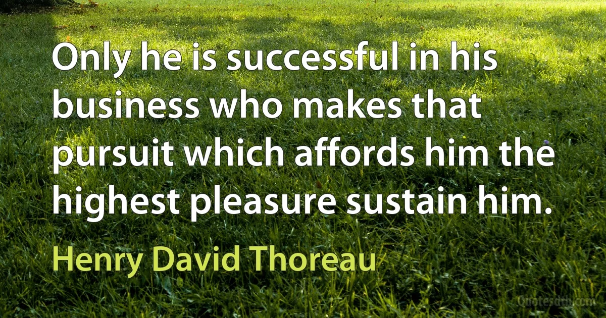 Only he is successful in his business who makes that pursuit which affords him the highest pleasure sustain him. (Henry David Thoreau)