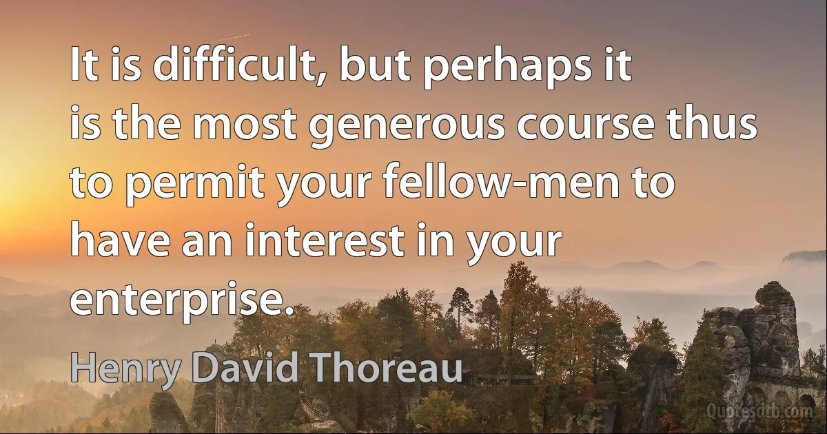 It is difficult, but perhaps it is the most generous course thus to permit your fellow-men to have an interest in your enterprise. (Henry David Thoreau)