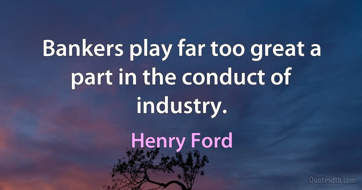 Bankers play far too great a part in the conduct of industry. (Henry Ford)