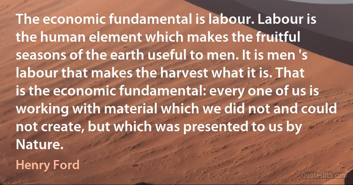 The economic fundamental is labour. Labour is the human element which makes the fruitful seasons of the earth useful to men. It is men 's labour that makes the harvest what it is. That is the economic fundamental: every one of us is working with material which we did not and could not create, but which was presented to us by Nature. (Henry Ford)