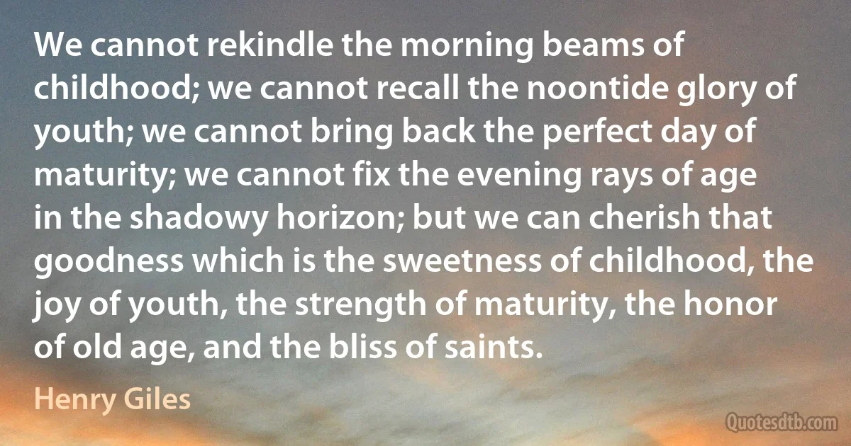 We cannot rekindle the morning beams of childhood; we cannot recall the noontide glory of youth; we cannot bring back the perfect day of maturity; we cannot fix the evening rays of age in the shadowy horizon; but we can cherish that goodness which is the sweetness of childhood, the joy of youth, the strength of maturity, the honor of old age, and the bliss of saints. (Henry Giles)