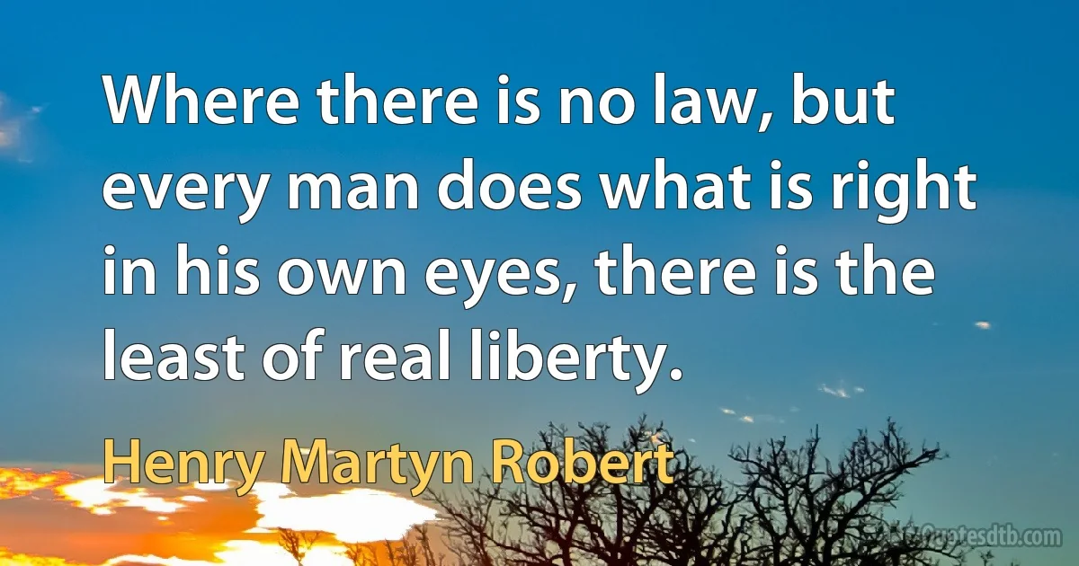 Where there is no law, but every man does what is right in his own eyes, there is the least of real liberty. (Henry Martyn Robert)