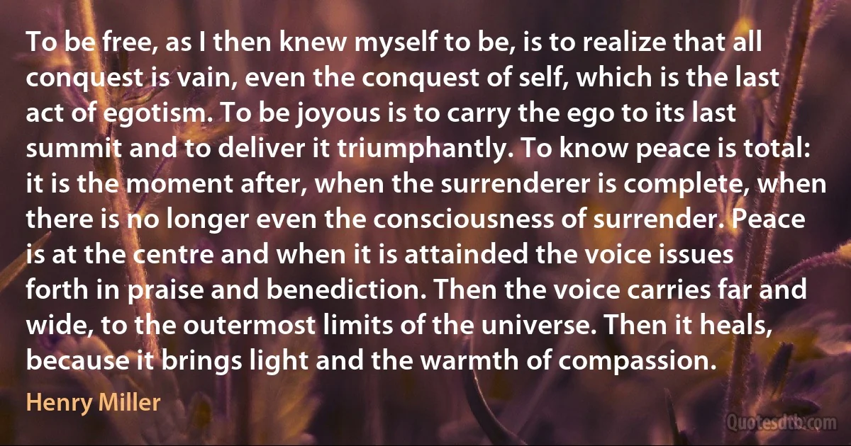 To be free, as I then knew myself to be, is to realize that all conquest is vain, even the conquest of self, which is the last act of egotism. To be joyous is to carry the ego to its last summit and to deliver it triumphantly. To know peace is total: it is the moment after, when the surrenderer is complete, when there is no longer even the consciousness of surrender. Peace is at the centre and when it is attainded the voice issues forth in praise and benediction. Then the voice carries far and wide, to the outermost limits of the universe. Then it heals, because it brings light and the warmth of compassion. (Henry Miller)