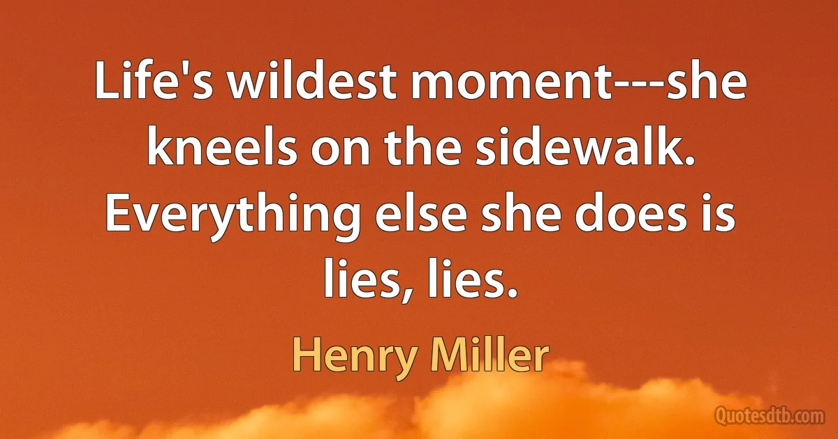 Life's wildest moment---she kneels on the sidewalk. Everything else she does is lies, lies. (Henry Miller)