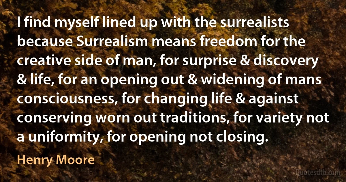 I find myself lined up with the surrealists because Surrealism means freedom for the creative side of man, for surprise & discovery & life, for an opening out & widening of mans consciousness, for changing life & against conserving worn out traditions, for variety not a uniformity, for opening not closing. (Henry Moore)