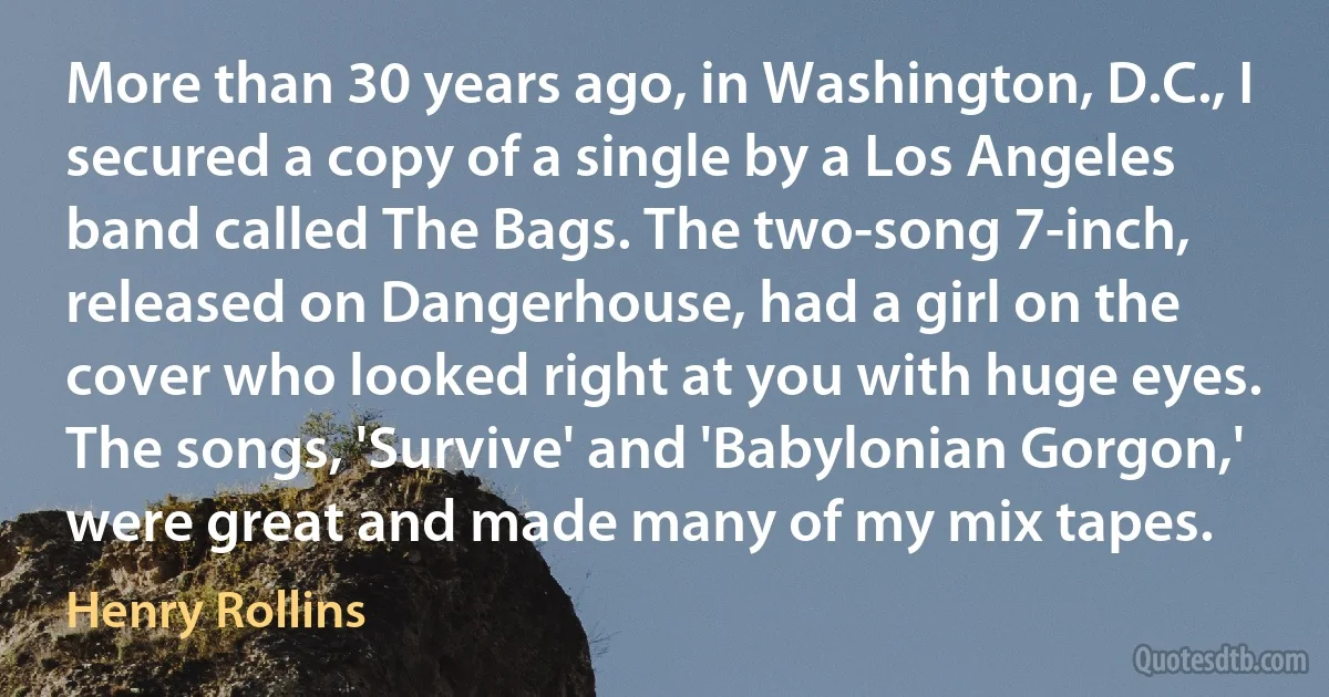 More than 30 years ago, in Washington, D.C., I secured a copy of a single by a Los Angeles band called The Bags. The two-song 7-inch, released on Dangerhouse, had a girl on the cover who looked right at you with huge eyes. The songs, 'Survive' and 'Babylonian Gorgon,' were great and made many of my mix tapes. (Henry Rollins)