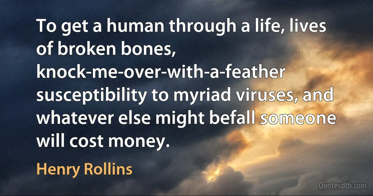 To get a human through a life, lives of broken bones, knock-me-over-with-a-feather susceptibility to myriad viruses, and whatever else might befall someone will cost money. (Henry Rollins)