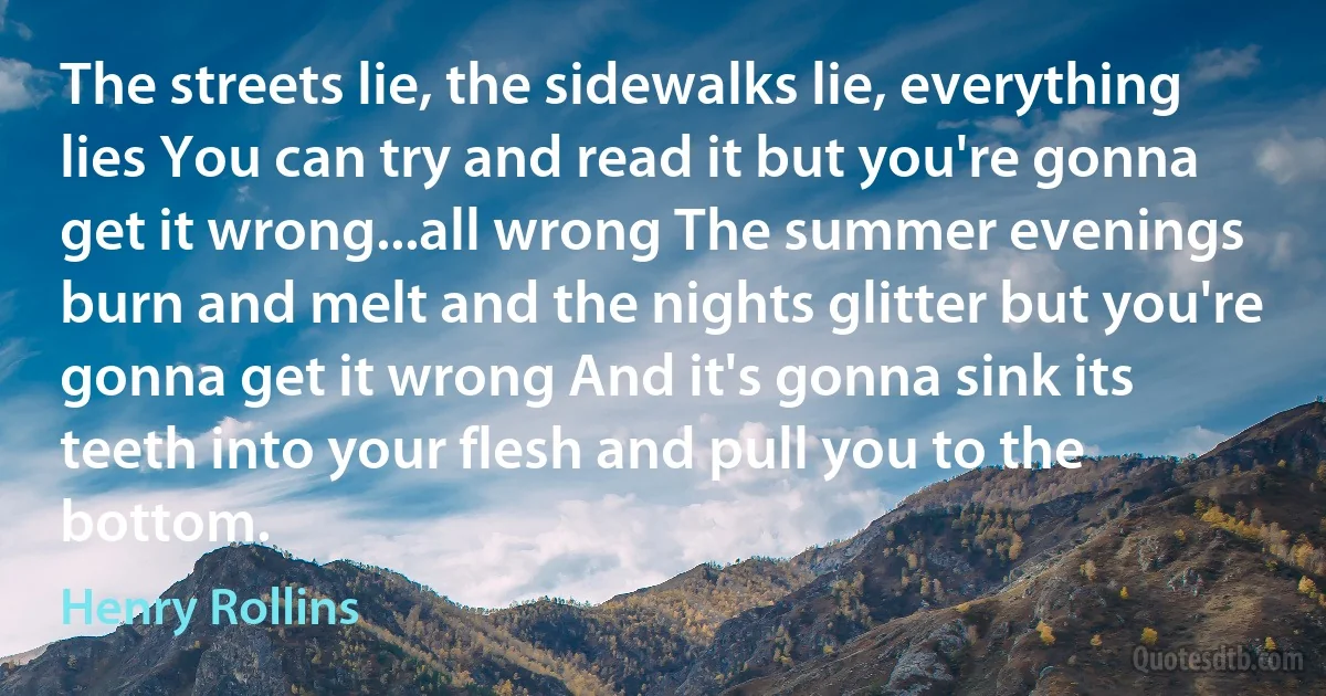 The streets lie, the sidewalks lie, everything lies You can try and read it but you're gonna get it wrong...all wrong The summer evenings burn and melt and the nights glitter but you're gonna get it wrong And it's gonna sink its teeth into your flesh and pull you to the bottom. (Henry Rollins)