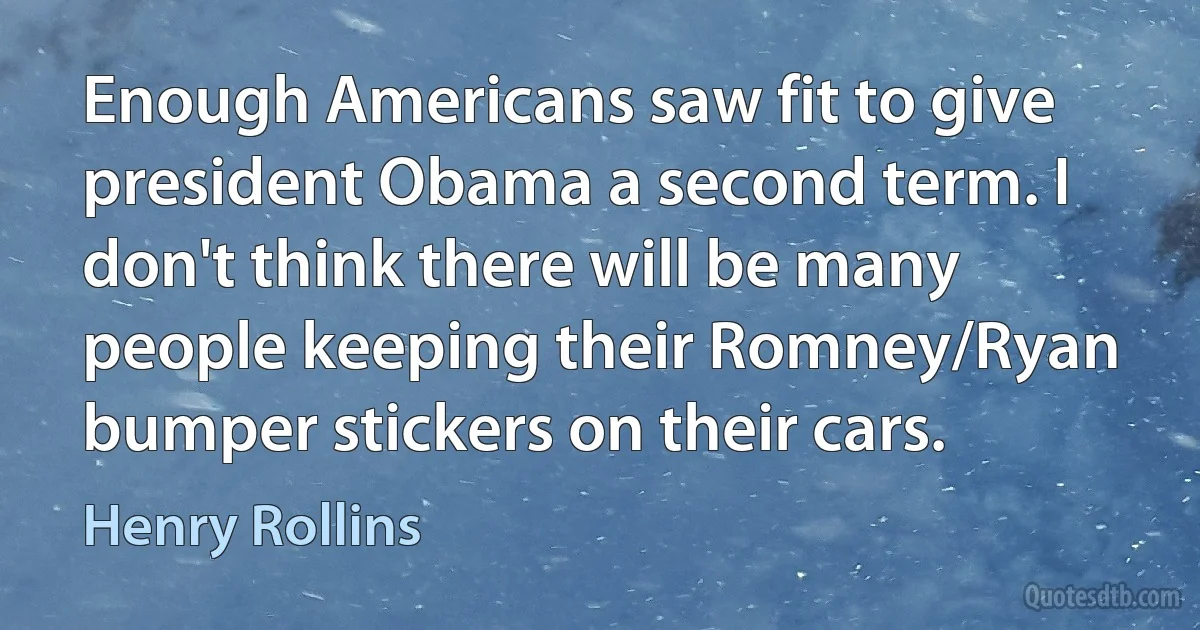 Enough Americans saw fit to give president Obama a second term. I don't think there will be many people keeping their Romney/Ryan bumper stickers on their cars. (Henry Rollins)