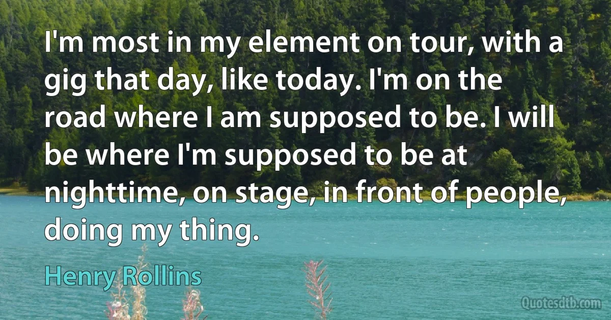 I'm most in my element on tour, with a gig that day, like today. I'm on the road where I am supposed to be. I will be where I'm supposed to be at nighttime, on stage, in front of people, doing my thing. (Henry Rollins)